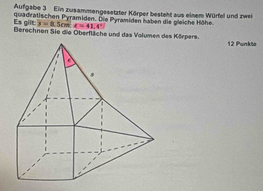 Aufgabe 3 Ein zusammengesetzter Körper besteht aus einem Würfel und zwei 
quadratischen Pyramiden. Die Pyramiden haben die gleiche Höhe. 
Es gilt: s=8.5cm; ∈ =41.4°
Berechnen Sie die Oberfläche und das Volumen des Körpers. 
12 Punkte