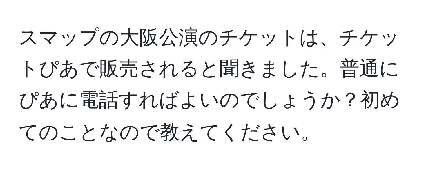 スマップの大阪公演のチケットは、チケットぴあで販売されると聞きました。普通にぴあに電話すればよいのでしょうか？初めてのことなので教えてください。