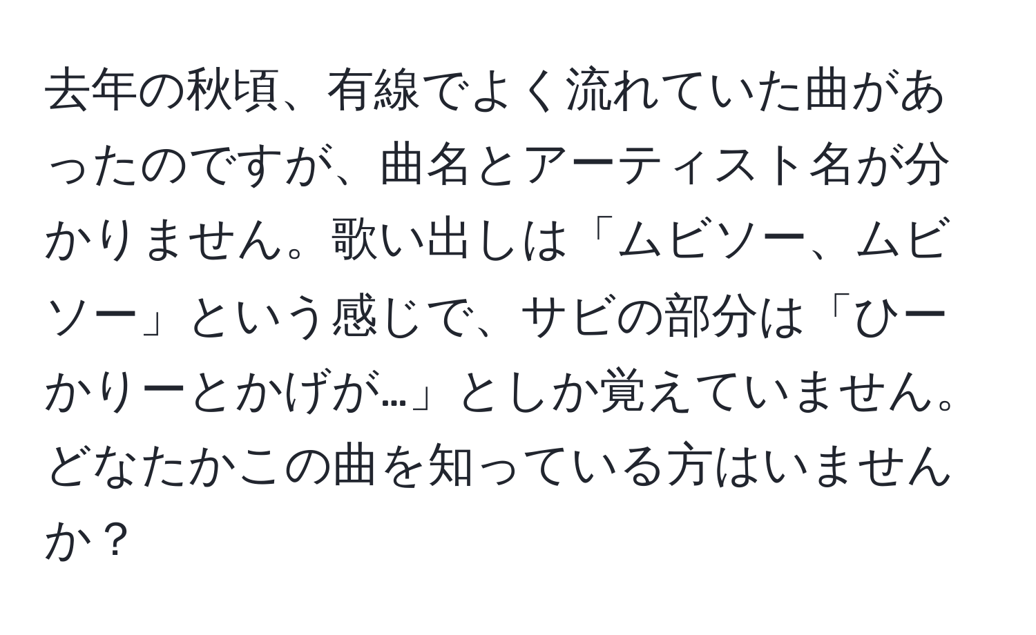 去年の秋頃、有線でよく流れていた曲があったのですが、曲名とアーティスト名が分かりません。歌い出しは「ムビソー、ムビソー」という感じで、サビの部分は「ひーかりーとかげが…」としか覚えていません。どなたかこの曲を知っている方はいませんか？