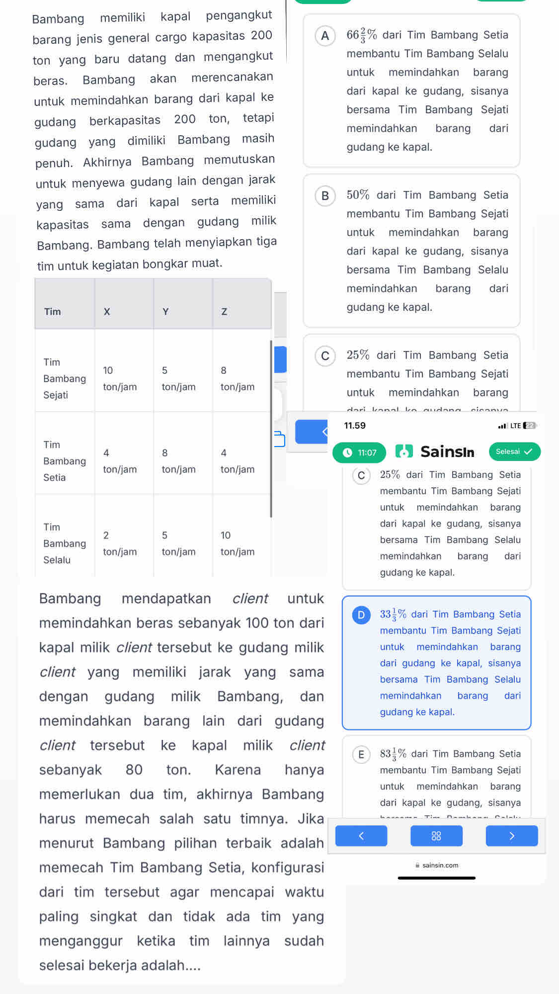 Bambang memiliki kapal pengangkut
barang jenis general cargo kapasitas 200 A 66 2/3 % dari Tim Bambang Setia
ton yang baru datang dan mengangkut
membantu Tim Bambang Selalu
beras. Bambang akan merencanakan
untuk memindahkan barang
untuk memindahkan barang dari kapal ke
dari kapal ke gudang, sisanya
bersama Tim Bambang Sejati
gudang berkapasitas 200 ton, tetapi
memindahkan barang dari
gudang yang dimiliki Bambang masih
gudang ke kapal.
penuh. Akhirnya Bambang memutuskan
untuk menyewa gudang lain dengan jarak
yang sama dari kapal serta memiliki B 50% dari Tim Bambang Setia
membantu Tim Bambang Sejati
kapasitas sama dengan gudang milik
untuk memindahkan barang
Bambang. Bambang telah menyiapkan tiga
dari kapal ke gudang, sisanya
tim untuk kegiatan bongkar muat. bersama Tim Bambang Selalu
memindahkan barang dari
gudang ke kapal.
C 25% dari Tim Bambang Setia
membantu Tim Bambang Sejati
untuk memindahkan baran
11.59 LTE 
【 SainsIn Selesai 
● 11:07
C 25% dari Tim Bambang Setia
membantu Tim Bambang Sejati
untuk memindahkan barang
dari kapal ke gudang, sisanya
bersama Tim Bambang Selalu
memindahkan barang dari
gudang ke kapal.
Bambang mendapatkan client untuk
memindahkan beras sebanyak 100 ton dari D 33½% dari Tim Bambang Setia
membantu Tim Bambang Sejati
kapal milik client tersebut ke gudang milik untuk memindahkan barang
dari gudang ke kapal, sisanya
client yang memiliki jarak yang sama
bersama Tim Bambang Selalu
dengan gudang milik Bambang, dan memindahkan barang dari
memindahkan barang lain dari gudang
gudang ke kapal.
client tersebut ke kapal milik client 83 % dari Tim Bambang Setia
E
sebanyak 80 ton. Karena hanya membantu Tim Bambang Sejati
untuk memindahkan barang
memerlukan dua tim, akhirnya Bambang
dari kapal ke gudang, sisanya
harus memecah salah satu timnya. Jika
menurut Bambang pilihan terbaik adalah
88
>
memecah Tim Bambang Setia, konfigurasi
dari tim tersebut agar mencapai waktu
paling singkat dan tidak ada tim yang
menganggur ketika tim lainnya sudah
selesai bekerja adalah....