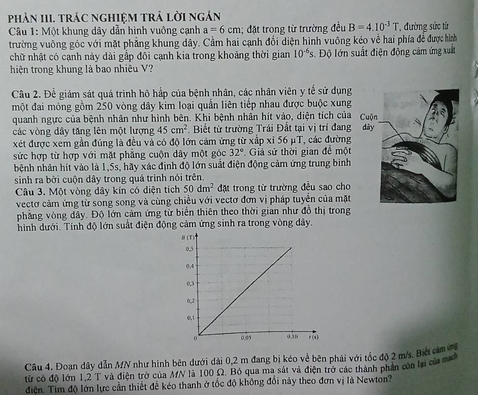 phảN III. trÁC ngHiệM trả lời ngắn
Câu 1: Một khung dây dẫn hình vuông cạnh a=6cm; đặt trong từ trường đều B=4.10^(-3)T ,  đường sức từ
trường vuông góc với mặt phẳng khung dây. Cầm hai cạnh đối diện hình vuông kéo về hai phía đề được hình
chữ nhật có cạnh này dài gấp đôi cạnh kia trong khoảng thời gian 10^(-6)s. Độ lớn suất điện động cảm ứng xuất
hiện trong khung là bao nhiêu V?
Câu 2. Để giám sát quá trình hô hấp của bệnh nhân, các nhân viên y tế sử dụng
một đai mỏng gồm 250 vòng dây kim loại quần liên tiếp nhau được buộc xung
quanh ngực của bệnh nhân như hình bên. Khi bệnh nhân hít vào, diện tích của 
các vòng dây tăng lên một lượng 45cm^2. Biết từ trường Trái Đất tại vị trí đang dây
xét được xem gần đúng là đều và có độ lớn cảm ứng từ xấp xỉ 56 μT, các đường
sức hợp từ hợp với mặt phẳng cuộn dây một góc 32°.  Giả sử thời gian để một
hệnh nhân hít vào là 1,5s, hãy xác định độ lớn suất điện động cảm ứng trung bình
sinh ra bởi cuộn dây trong quá trình nói trên.
Câu 3. Một vòng dây kín có diện tích 50dm^2 đặt trong từ trường đều sao cho
vectơ cảm ứng từ song song và cùng chiều với vectơ đơn vị pháp tuyển của mặt
phẳng vòng dây. Độ lớn cảm ứng từ biến thiên theo thời gian như đồ thị trong
hình dưới. Tính độ lớn suất điện động cảm ứng sinh ra trong vòng dây.
Câu 4. Đoạn dây dẫn MN như hình bên dưới đài 0,2 m đang bị kéo về bên phải với tốc độ 2 m/s. Biết cảm ứg
từ có độ lớn 1,2 T và điện trở của MN là 100 Ω. Bỏ qua ma sát và điện trở các thành phần còn lại của mạh
điện. Tim độ lớn lực cần thiết đề kéo thanh ở tốc độ không đổi này theo đơn vị là Newton?