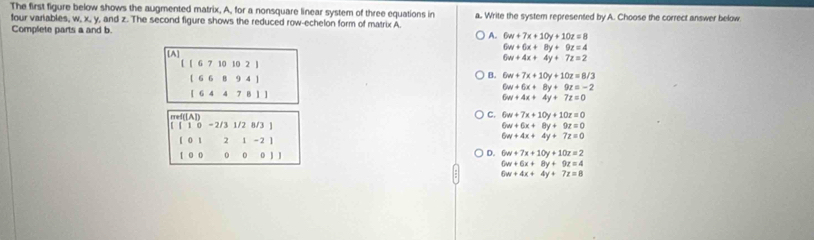 The first figure below shows the augmented matrix, A, for a nonsquare linear system of three equations in a. Write the system represented by A. Choose the correct answer below
four variables, w, x, y, and z. The second figure shows the reduced row-echelon form of matrix A.
Complete parts a and b. A. 6w+7x+10y+10z=8
[A]
6w+6x+8y+9z=4
6w+4x+4y+7z=2
[ [ 6 7 10 10 2 ]
[ 6 6 8 9 4 ]
B. 6w+7x+10y+10z=8/3
6w+6x+8y+9z=-2
[ 6 4 4 7 B 1 ]
6w+4x+4y+7z=0
[ [ 1 0 -2/3 1/2 8/3 ] ref([A])
C. 6w+7x+10y+10z=0
6w+6x+8y+9z=0
1 0 1 2 1 -2 ]
6w+4x+4y+7z=0
D.
1 0 0 0 0 0 J J 6w+7x+10y+10z=2
6w+6x+8y+9z=4
6w+4x+4y+7z=8