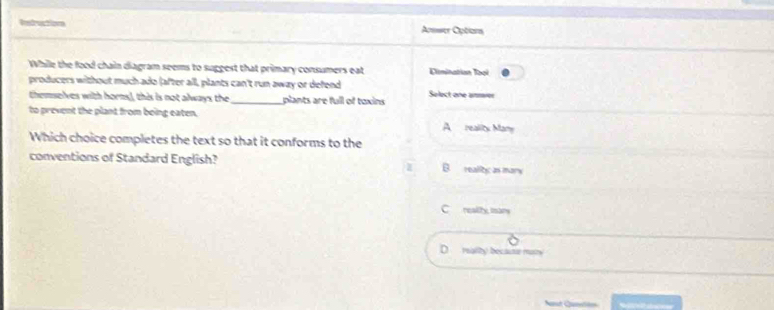 Intructions Answer Options
While the food chain diagram seems to suggest that primary consumers eat Dlmination Toại
producers without much ado (after all, plants can't run away or defend Solect one anmer
themselves with horms), this is not always the_ plants are full of toxins
to prevent the plant from being eaten, A reality Many
Which choice completes the text so that it conforms to the
conventions of Standard English? B. reallyc as mary
Crealihy mars
D reality becaum matry