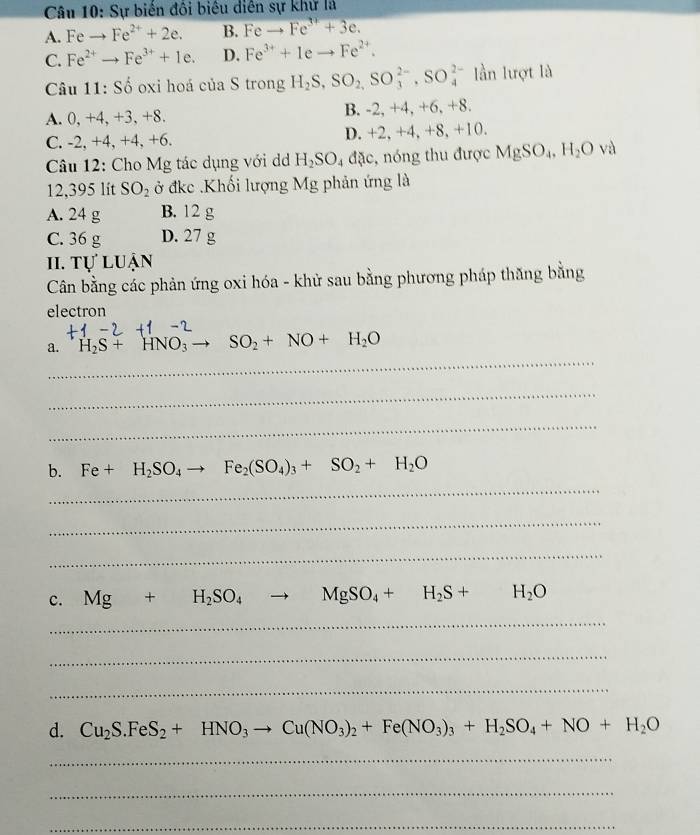 Sự biến đổi biêu diễn sự khử là
A. Feto Fe^(2+)+2e. B. Feto Fe^(3+)+3e.
C. Fe^(2+)to Fe^(3+)+1e. D. Fe^(3+)+Ieto Fe^(2+).
Câu 11: Số oxi hoá của S trong H_2S,SO_2,SO_3^((2-),SO_4^(2-) lần lượt là
A. 0,+4, +3, +8. B. -2, +4, +6, +8.
C. -2, +4, +4, +6. D. +2, +4, +8, +10.
Câu 12: Cho Mg tác dụng với d H_2)SO_4dac , nóng thu được MgSO_4,H_2O V
12,395 lít SO_2 ở đkc .Khối lượng Mg phản ứng là
A. 24 g B. 12 g
C. 36 g D. 27 g
II. Tự luận
Cân bằng các phản ứng oxi hóa - khử sau bằng phương pháp thăng bằng
electron
_
a. H_2S+HNO_3to SO_2+NO+H_2O
_
_
b. Fe+H_2SO_4to Fe_2(SO_4)_3+SO_2+H_2O
_
_
_
c. Mg+H_2SO_4to MgSO_4+H_2S+H_2O
_
_
_
d. Cu_2S.FeS_2+HNO_3 to Cu(NO_3)_2+Fe(NO_3)_3+H_2SO_4+NO+H_2O
_
_
_