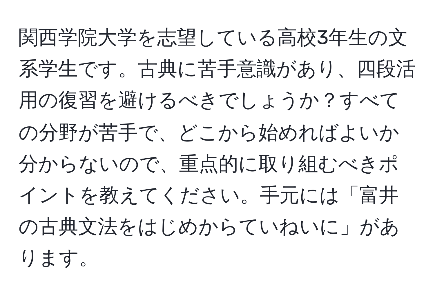 関西学院大学を志望している高校3年生の文系学生です。古典に苦手意識があり、四段活用の復習を避けるべきでしょうか？すべての分野が苦手で、どこから始めればよいか分からないので、重点的に取り組むべきポイントを教えてください。手元には「富井の古典文法をはじめからていねいに」があります。