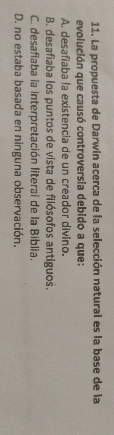 La propuesta de Darwin acerca de la selección natural es la base de la
evolución que causó controversia debido a que:
A. desafiaba la existencia de un creador divino.
B. desafiaba los puntos de vista de filósofos antiguos.
C. desafiaba la interpretación literal de la Biblia.
D. no estaba basada en ninguna observación.