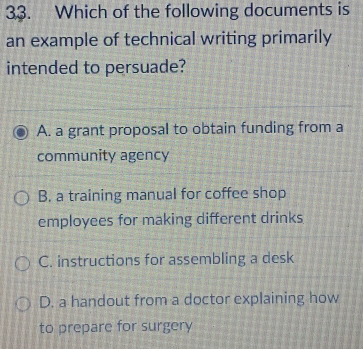 Which of the following documents is
an example of technical writing primarily
intended to persuade?
A. a grant proposal to obtain funding from a
community agency
B. a training manual for coffee shop
employees for making different drinks
C. instructions for assembling a desk
D. a handout from a doctor explaining how
to prepare for surgery