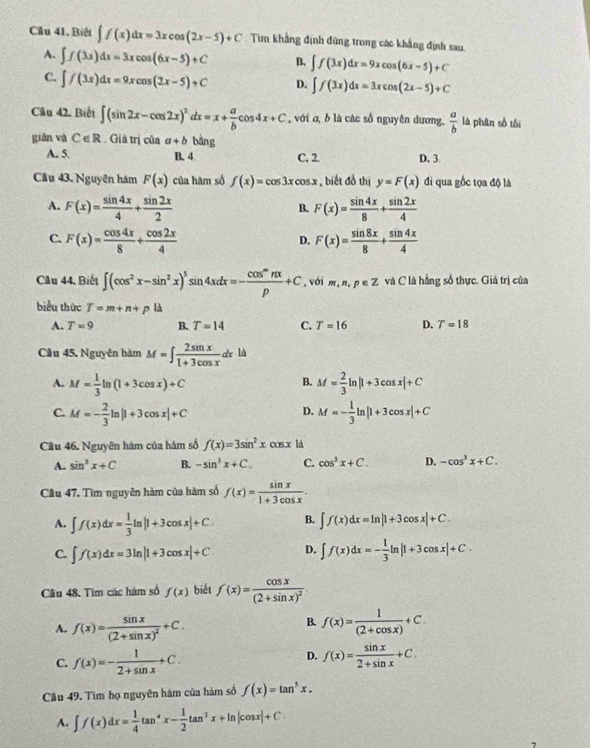 Câu 41、 Bt ∈t f(x)dx=3xcos (2x-5)+C Tìm khẳng định đứng trong các khẳng định sau
A. ∈t f(3x)dx=3xcos (6x-5)+C
B, ∈t f(3x)dx=9xcos (6x-5)+C
C. ∈t f(3x)dx=9xcos (2x-5)+C
D. ∈t f(3x)dx=3xcos (2x-5)+C
Cầu 42. Biết ∈t (sin 2x-cos 2x)^2dx=x+ a/b cos 4x+C , với a, b là các số nguyên dương,  a/b  là phân số tối
giǎn và C∈ R Giá trị của a+b bàng
A. 5 B. 4 C. 2 D. 3
Cầu 43. Nguyên hám F(x) của hàm số f(x)=cos 3xcos x biết đồ thị y=F(x) đì qua gốc tọa độ là
A. F(x)= sin 4x/4 + sin 2x/2  F(x)= sin 4x/8 + sin 2x/4 
B.
C. F(x)= cos 4x/8 + cos 2x/4  F(x)= sin 8x/8 + sin 4x/4 
D.
Câu 44. Biết ∈t (cos^2x-sin^2x)^3sin 4xdx=- cos^mnx/p +C , với m,n,p∈ Z và C là hằng số thực. Giá trị của
biểu thức T=m+n+p là
A. T=9 B. T=14 C. T=16 D. T=18
Cầu 45. Nguyên hàm M=∈t  2sin x/1+3cos x dxld
A. M= 1/3 ln (1+3cos x)+C M= 2/3 ln |1+3cos x|+C
B.
C. M=- 2/3 ln |1+3cos x|+C M=- 1/3 ln |1+3cos x|+C
D.
Cầu 46. Nguyên hàm của hám số f(x)=3sin^2xcos x là
A. sin^3x+C B. -sin^3x+C. C. cos^3x+C. D. -cos^3x+C.
Câu 47. Tìm nguyên hàm của hàm số f(x)= sin x/1+3cos x .
A. ∈t f(x)dx= 1/3 ln |1+3cos x|+C.
B. ∈t f(x)dx=ln |1+3cos x|+C.
D.
C. ∈t f(x)dx=3ln |1+3cos x|+C ∈t f(x)dx=- 1/3 ln |1+3cos x|+C.
Cầu 48. Tìm các hám số f(x) biết f(x)=frac cos x(2+sin x)^2
B.
A. f(x)=frac sin x(2+sin x)^2+C. f(x)= 1/(2+cos x) +C.
C. f(x)=- 1/2+sin x +C.
D. f(x)= sin x/2+sin x +C
Câu 49. Tìm họ nguyên hám của hàm số f(x)=tan^5x.
A. ∈t f(x)dx= 1/4 tan^4x- 1/2 tan^2x+ln |cos x|+C.