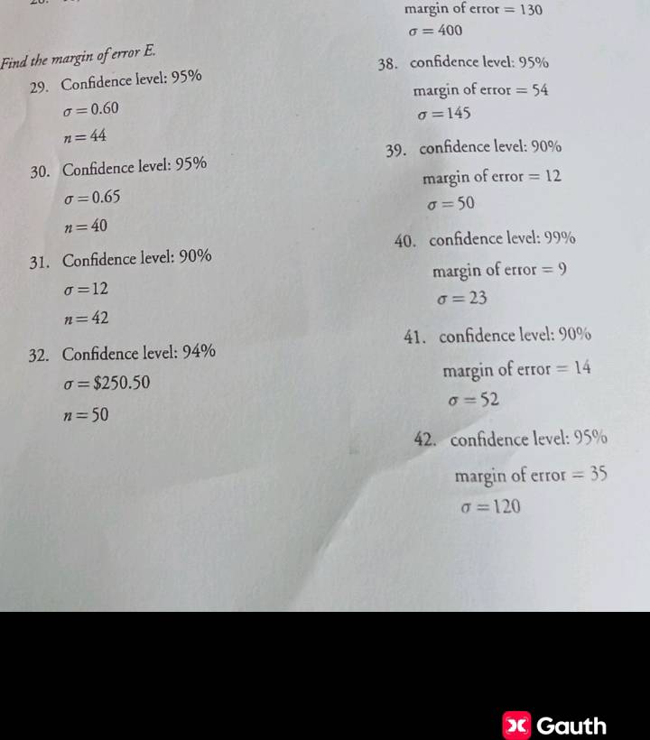 margin of error =130
sigma =400
Find the margin of error E.
38. confidence level: 95%
29. Confidence level: 95%
margin of error =54
sigma =0.60
sigma =145
n=44
39. confidence level: 90%
30. Confidence level: 95%
margin of error =12
sigma =0.65
sigma =50
n=40
40. confidence level: 99%
31. Confidence level: 90%
margin of error =9
sigma =12
sigma =23
n=42
41. confidence level: 90%
32. Confidence level: 94%
sigma =$250.50 margin of error =14
sigma =52
n=50
42. confidence level: 95%
margin of error =35
sigma =120
X Gauth