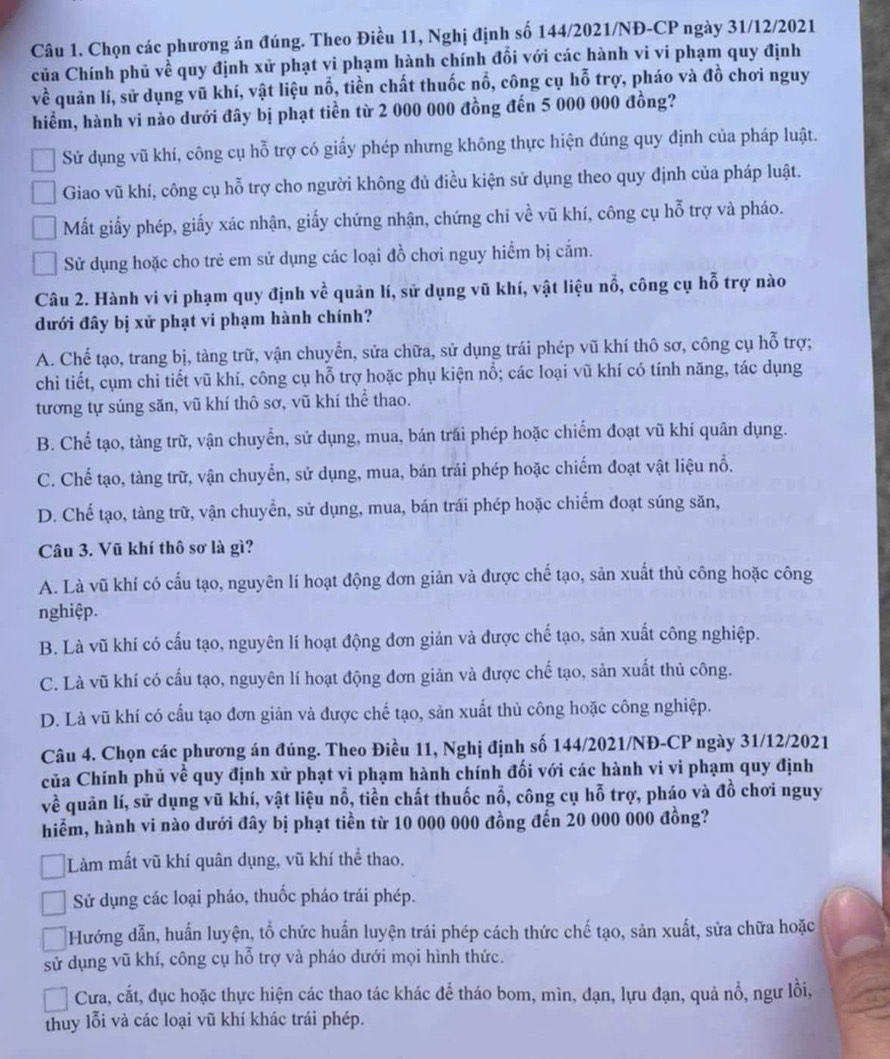 Chọn các phương án đúng. Theo Điều 11, Nghị định số 144/2021/NĐ-CP ngày 31/12/2021
của Chính phủ về quy định xử phạt vi phạm hành chính đổi với các hành vi vi phạm quy định
về quản lí, sử dụng vũ khí, vật liệu nổ, tiền chất thuốc nổ, công cụ hỗ trợ, pháo và đồ chơi nguy
hiểm, hành vi nào dưới đây bị phạt tiền từ 2 000 000 đồng đến 5 000 000 đồng?
Sử dụng vũ khí, công cụ hỗ trợ có giấy phép nhưng không thực hiện đúng quy định của pháp luật.
Giao vũ khí, công cụ hỗ trợ cho người không đủ điều kiện sử dụng theo quy định của pháp luật.
Mất giấy phép, giấy xác nhận, giấy chứng nhận, chứng chỉ về vũ khí, công cụ hỗ trợ và pháo.
Sử dụng hoặc cho trẻ em sử dụng các loại đồ chơi nguy hiểm bị cắm.
Câu 2. Hành vi vi phạm quy định vhat e quản lí, sử dụng vũ khí, vật liệu nổ, công cụ hỗ trợ nào
đưới đây bị xử phạt vi phạm hành chính?
A. Chế tạo, trang bị, tàng trữ, vận chuyển, sửa chữa, sử dụng trái phép vũ khí thô sơ, công cụ hỗ trợ;
chi tiết, cụm chi tiết vũ khí, công cụ hỗ trợ hoặc phụ kiện nổ; các loại vũ khí có tính năng, tác dụng
tương tự súng săn, vũ khí thô sơ, vũ khí thể thao.
B. Chế tạo, tàng trữ, vận chuyển, sử dụng, mua, bán trái phép hoặc chiếm đoạt vũ khí quân dụng.
C. Chế tạo, tàng trữ, vận chuyển, sử dụng, mua, bán trái phép hoặc chiếm đoạt vật liệu nổ.
D. Chế tạo, tàng trữ, vận chuyển, sử dụng, mua, bán trái phép hoặc chiếm đoạt súng săn,
Câu 3. Vũ khí thô sơ là gì?
A. Là vũ khí có cấu tạo, nguyên lí hoạt động đơn giản và được chế tạo, sản xuất thủ công hoặc công
nghiệp.
B. Là vũ khí có cấu tạo, nguyên lí hoạt động đơn giản và được chế tạo, sản xuất công nghiệp.
C. Là vũ khí có cấu tạo, nguyên lí hoạt động đơn giản và được chế tạo, sản xuất thủ công.
D. Là vũ khí có cấu tạo đơn giản và được chế tạo, sản xuất thủ công hoặc công nghiệp.
Câu 4. Chọn các phương án đúng. Theo Điều 11, Nghị định số 144/2021/NĐ-CP ngày 31/12/2021
của Chính phủ về quy định xử phạt vi phạm hành chính đối với các hành vi vi phạm quy định
về quản lí, sử dụng vũ khí, vật liệu nổ, tiền chất thuốc nổ, công cụ hỗ trợ, pháo và đồ chơi nguy
hiểm, hành vi nào dưới đây bị phạt tiền từ 10 000 000 đồng đến 20 000 000 đồng?
Làm mất vũ khí quân dụng, vũ khí thể thao.
Sử dụng các loại pháo, thuốc pháo trái phép.
Hướng dẫn, huấn luyện, tổ chức huấn luyện trái phép cách thức chế tạo, sản xuất, sửa chữa hoặc
sử dụng vũ khí, công cụ hỗ trợ và pháo dưới mọi hình thức.
Cưa, cắt, đục hoặc thực hiện các thao tác khác để tháo bom, mìn, đạn, lựu đạn, quả nổ, ngư lồi,
thuy lỗi và các loại vũ khí khác trái phép.
