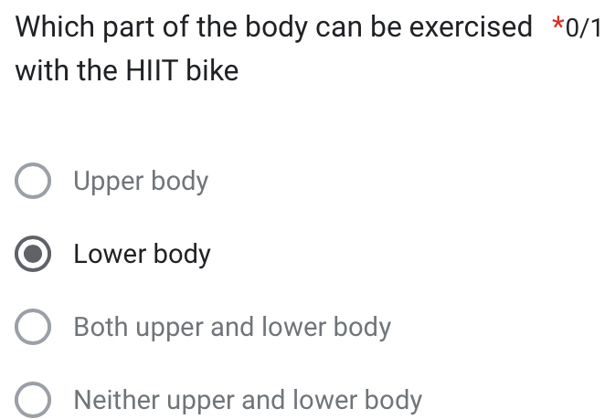 Which part of the body can be exercised *0/1
with the HIIT bike
Upper body
Lower body
Both upper and lower body
Neither upper and lower body