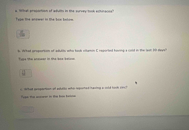 What proportion of adults in the survey took echinacea? 
Type the answer in the box below.
 27/100 
b. What proportion of adults who took vitamin C reported having a cold in the last 30 days? 
Type the answer in the box below.
 15/56 
c. What proportion of adults who reported having a cold took zinc? 
Type the answer in the box below.