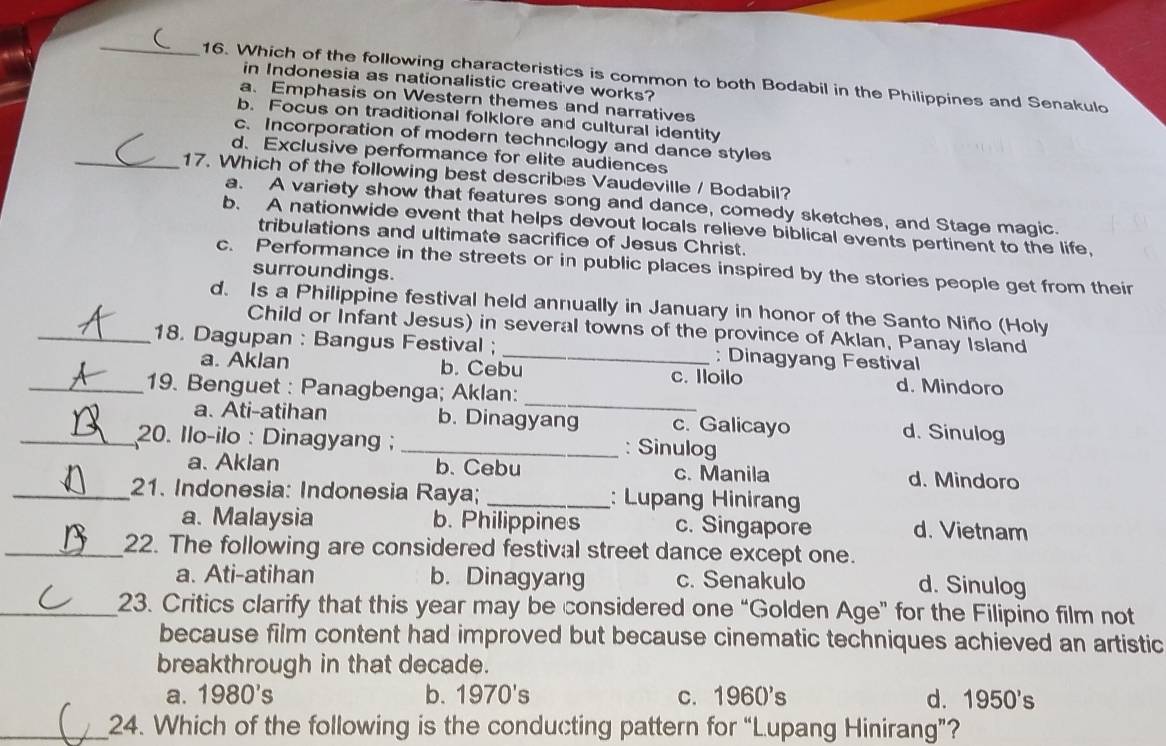 Which of the following characteristics is common to both Bodabil in the Philippines and Senakulo
in Indonesia as nationalistic creative works?
a. Emphasis on Western themes and narratives
b. Focus on traditional folklore and cultural identity
c. Incorporation of modern technology and dance styles
d. Exclusive performance for elite audiences
_17. Which of the following best describes Vaudeville / Bodabil?
a. A variety show that features song and dance, comedy sketches, and Stage magic.
b. A nationwide event that helps devout locals relieve biblical events pertinent to the life,
tribulations and ultimate sacrifice of Jesus Christ.
c. Performance in the streets or in public places inspired by the stories people get from their
surroundings.
d. Is a Philippine festival held annually in January in honor of the Santo Niño (Holy
Child or Infant Jesus) in several towns of the province of Aklan, Panay Island
_18. Dagupan : Bangus Festival ; _: Dinagyang Festival
_
a. Aklan b. Cebu c. Iloilo d. Mindoro
_19. Benguet : Panagbenga; Aklan:
a. Ati-atihan b. Dinagyang c. Galicayo d. Sinulog
_ 20. Ilo-ilo : Dinagyang ; _: Sinulog
a. Aklan b. Cebu c. Manila d. Mindoro
_21. Indonesia: Indonesia Raya; _: Lupang Hiniran
a. Malaysia b. Philippines c. Singapore d. Vietnam
_22. The following are considered festival street dance except one.
a. Ati-atihan b. Dinagyang c. Senakulo d. Sinulog
_23. Critics clarify that this year may be considered one “Golden Age” for the Filipino film not
because film content had improved but because cinematic techniques achieved an artistic
breakthrough in that decade.
a. 1980's b. 1970's c. 1960's d. 1950's
_24. Which of the following is the conducting pattern for “Lupang Hinirang”?