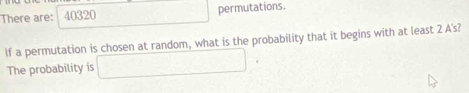 There are: / 40320 permutations. 
If a permutation is chosen at random, what is the probability that it begins with at least 2 A's? 
The probability is □