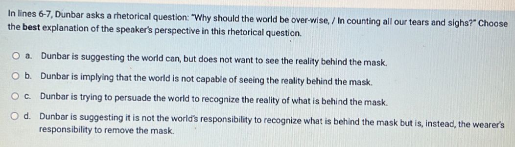 In lines 6-7, Dunbar asks a rhetorical question: “Why should the world be over-wise, / In counting all our tears and sighs?” Choose
the best explanation of the speaker's perspective in this rhetorical question.
a. Dunbar is suggesting the world can, but does not want to see the reality behind the mask.
b. Dunbar is implying that the world is not capable of seeing the reality behind the mask.
c. Dunbar is trying to persuade the world to recognize the reality of what is behind the mask.
d. Dunbar is suggesting it is not the world’s responsibility to recognize what is behind the mask but is, instead, the wearer's
responsibility to remove the mask.