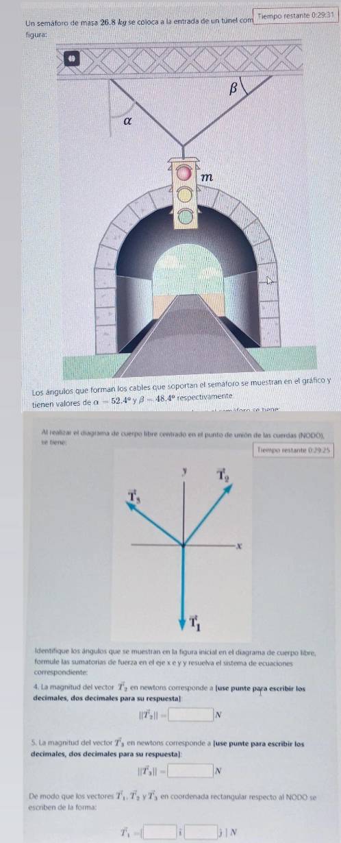 Un semáforo de masa 26.8 ky se coloca a la entrada de un túnel com Tiempo restante 0:29:31
figura:
Los ángulos que forman los cables que soportan el semáfco y
tienen valores de alpha =52.4°ybeta =48.4° respectivamente
Al realizar el diagrama de cuerpo libre centrado en el punto de unión de las cuerdas (NODO),
se tiene:
Tiempo restante 0:29:25
ldentifique los ángulos que se muestran en la figura inicial en el diagrama de cuerpo libre,
formule las sumatorias de fuerza en el eje x e y y resuelva el sistema de ecuaciones
correspondiente:
4. La magnitud del vector overline T_2 en newtons corresponde a [use punte para escribir los
decimales, dos decimales para su respuesta]
||T'_2||=□ N
5. La magnitud del vector T_3 en newtons corresponde a [use punte para escribir los
decimales, dos decimales para su respuesta]:
||vector T_3||=□ N
De modo que los vectores T_1,T_2yT en coordenada rectangular respecto al NODO se
escriben de la forma:
T_1=□ i□ j1N