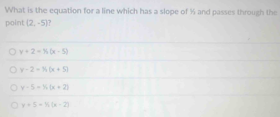 What is the equation for a line which has a slope of ½ and passes through the
point (2,-5) ?
y+2=1/3(x-5)
y-2=1/3(x+5)
y-5=1/2(x+2)
y+5=1/2(x-2)