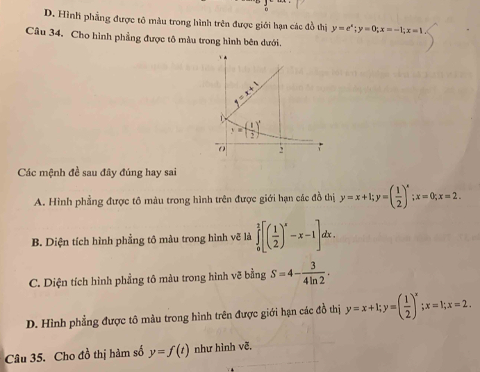 D. Hình phẳng được tô màu trong hình trên được giới hạn các đồ thị y=e^x;y=0;x=-1;x=1
Câu 34. Cho hình phẳng được tô màu trong hình bên dưới.
Các mệnh đề sau đây đúng hay sai
A. Hình phẳng được tô màu trong hình trên được giới hạn các đồ thị y=x+1;y=( 1/2 )^x;x=0;x=2.
B. Diện tích hình phẳng tô màu trong hình vẽ là ∈tlimits _0^(2[(frac 1)2)^x-x-1]dx.
C. Diện tích hình phẳng tô màu trong hình vẽ bằng S=4- 3/4ln 2 .
D. Hình phẳng được tô màu trong hình trên được giới hạn các đồ thị y=x+1;y=( 1/2 )^x;x=1;x=2.
Câu 35. Cho đồ thị hàm số y=f(t) như hình vẽ.