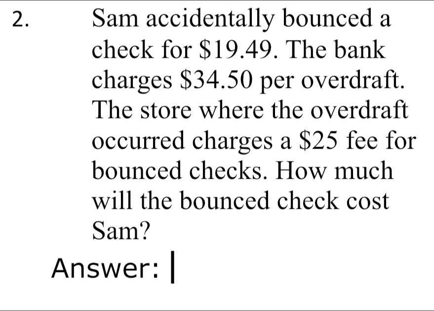 Sam accidentally bounced a 
check for $19.49. The bank 
charges $34.50 per overdraft. 
The store where the overdraft 
occurred charges a $25 fee for 
bounced checks. How much 
will the bounced check cost 
Sam? 
Answer: