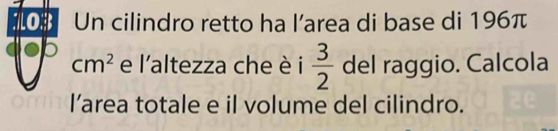 oB Un cilindro retto ha l’area di base di 196π
p
cm^2 e l'altezza che è i  3/2  del raggio. Calcola 
l’area totale e il volume del cilindro.