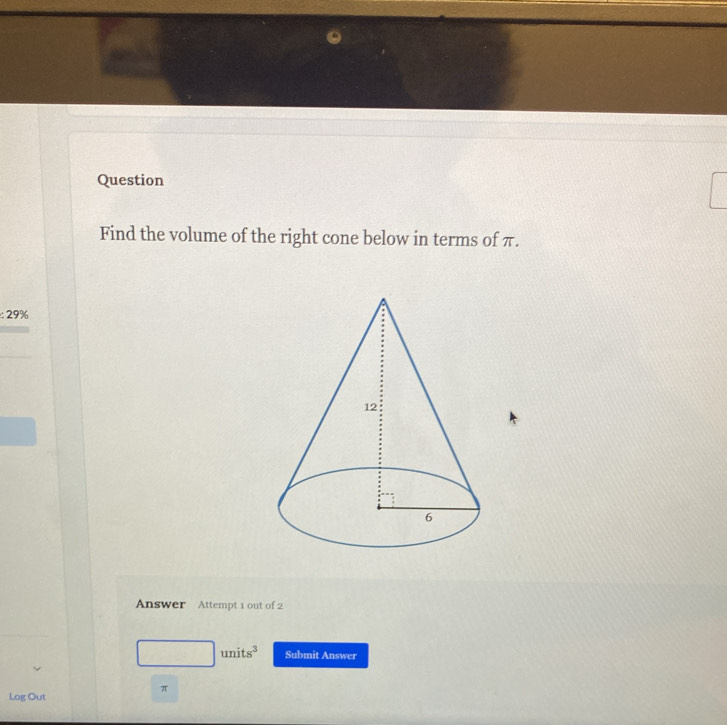 Question 
Find the volume of the right cone below in terms of π.
:29%
Answer Attempt 1 out of 2
units^3 Submit Answer
π
Log Out