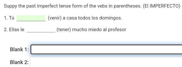 Suppy the past imperfect tense form of the vebs in parentheses. (El IMPERFECTO) 
_ 
1. Tú (venir) a casa todos los domingos. 
2. Ellas le _(tener) mucho miedo al profesor 
Blank 1: _  
Blank 2: (-3,4)