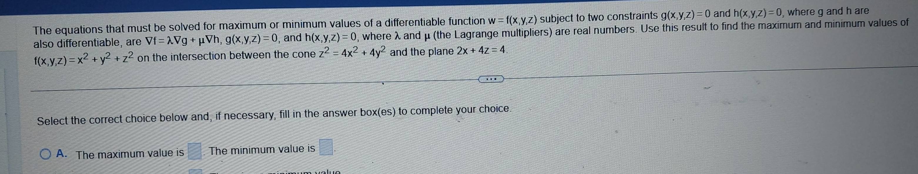 The equations that must be solved for maximum or minimum values of a differentiable function t w=f(x,y,z) subject to two constraints g(x,y,z)=0 and h(x,y,z)=0 , where g and h are
also differentiable, are Vf=lambda Vg+ μVh, g(x ,y,z)=0 , and h(x,y,z)=0 , where λ and μ (the Lagrange multipliers) are real numbers. Use this result to find the maximum and minimum values of
f(x,y,z)=x^2+y^2+z^2 on the intersection between the cone z^2=4x^2+4y^2 and the plane 2x+4z=4
Select the correct choice below and, if necessary, fill in the answer box(es) to complete your choice
A. The maximum value is □ The minimum value is