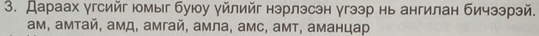 Дараах γгсийг юмыг буюу γйлийг нэрлэсэн угээр нь ангилан бичээрэй.
ам, амтай, амд, амгай, амла, амс, амт, аманцар