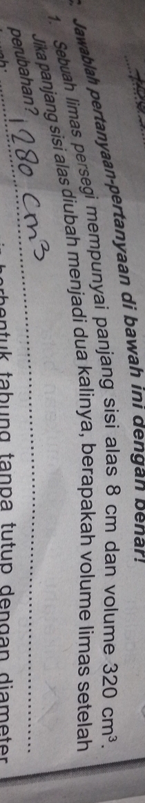 Jawablah pertanyaan-pertanyaan di bawah ini dengan penar! 
1. Sebuah limas persegi mempunyai panjang sisi alas 8 cm dan volume 320cm^3. 
_ 
Jika panjang sisi alas diubah menjadi dua kalinya, berapakah volume limas setelah 
perubahan? 
h an t u k tabung tança tutup den gan diam e ter