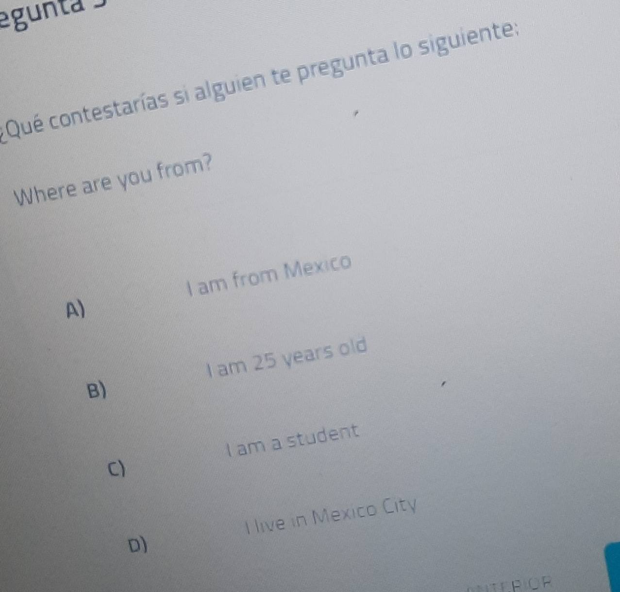 egunta 
Qué contestarías si alguien te pregunta lo siguiente:
Where are you from?
A) I am from Mexico
B) I am 25 years old
C) I am a student
I live in Mexico City
D)
ANTERIOR