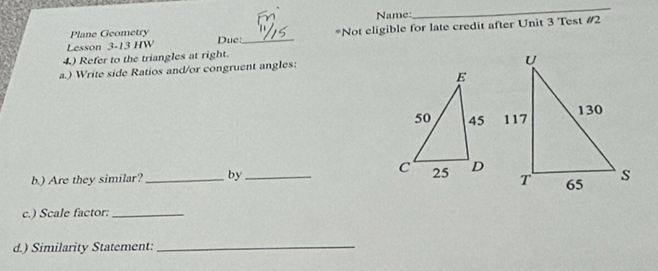 Name: 
_ 
Lesson 3-13 HW Due:_ *Not eligible for late credit after Unit 3 Test #2 
Plane Geometry 
4.) Refer to the triangles at right. 
a.) Write side Ratios and/or congruent angles: 

b.) Are they similar? _by_ 
c.) Scale factor:_ 
d.) Similarity Statement:_