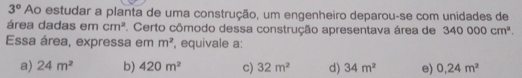 3° Ao estudar a planta de uma construção, um engenheiro deparou-se com unidades de
área dadas em cm^2 *. Certo cômodo dessa construção apresentava área de 340000cm^2. 
Essa área, expressa em m^2 , equivale a:
a) 24m^2 b) 420m^2 c) 32m^2 d) 34m^2 e) 0,24m^2