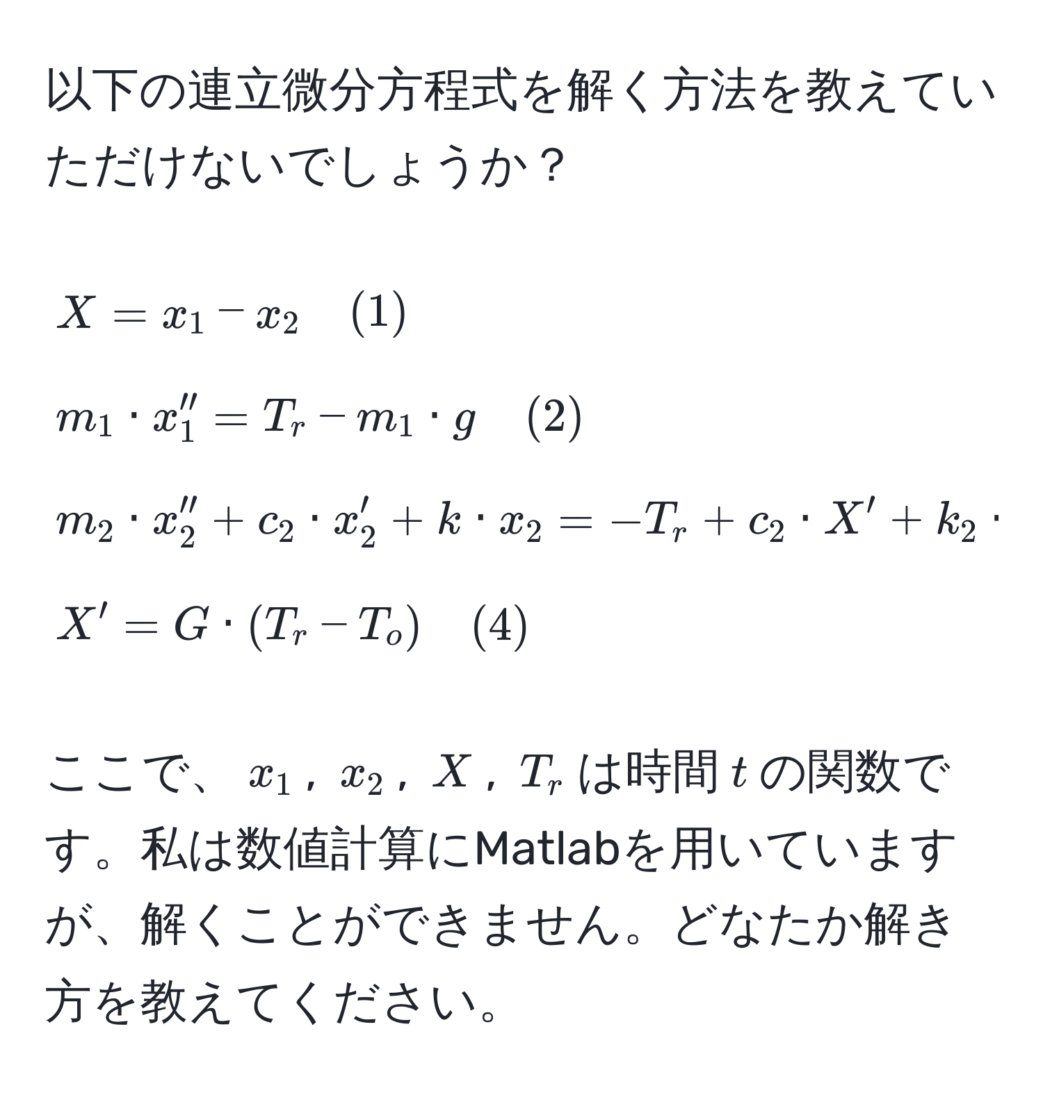 以下の連立微分方程式を解く方法を教えていただけないでしょうか？

[
X = x_1 - x_2 quad (1) 
m_1 · x_1'' = T_r - m_1 · g quad (2) 
m_2 · x_2'' + c_2 · x_2' + k · x_2 = -T_r + c_2 · X' + k_2 · X quad (3) 
X' = G · (T_r - T_o) quad (4) 
]

ここで、$x_1$, $x_2$, $X$, $T_r$は時間$t$の関数です。私は数値計算にMatlabを用いていますが、解くことができません。どなたか解き方を教えてください。