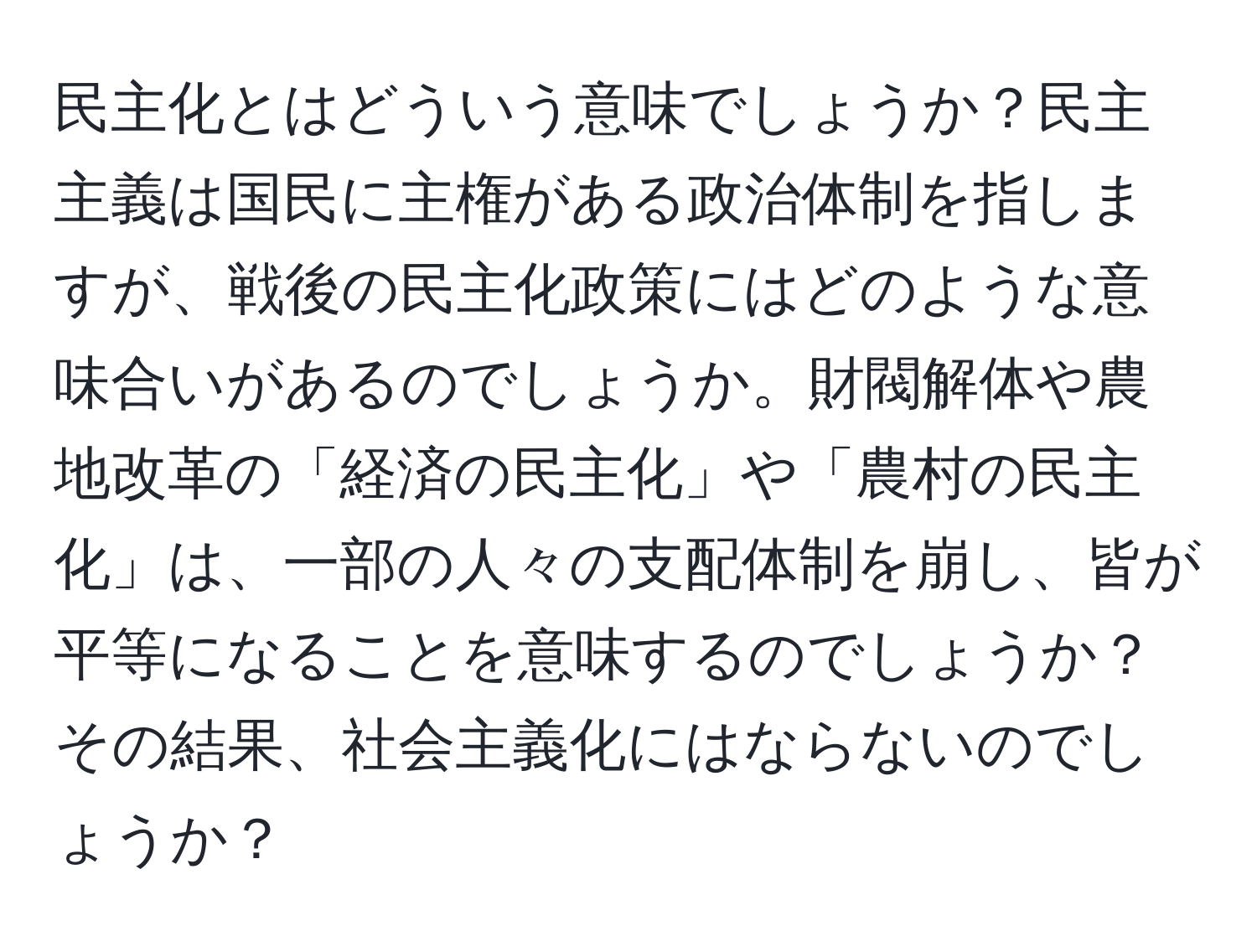 民主化とはどういう意味でしょうか？民主主義は国民に主権がある政治体制を指しますが、戦後の民主化政策にはどのような意味合いがあるのでしょうか。財閥解体や農地改革の「経済の民主化」や「農村の民主化」は、一部の人々の支配体制を崩し、皆が平等になることを意味するのでしょうか？その結果、社会主義化にはならないのでしょうか？