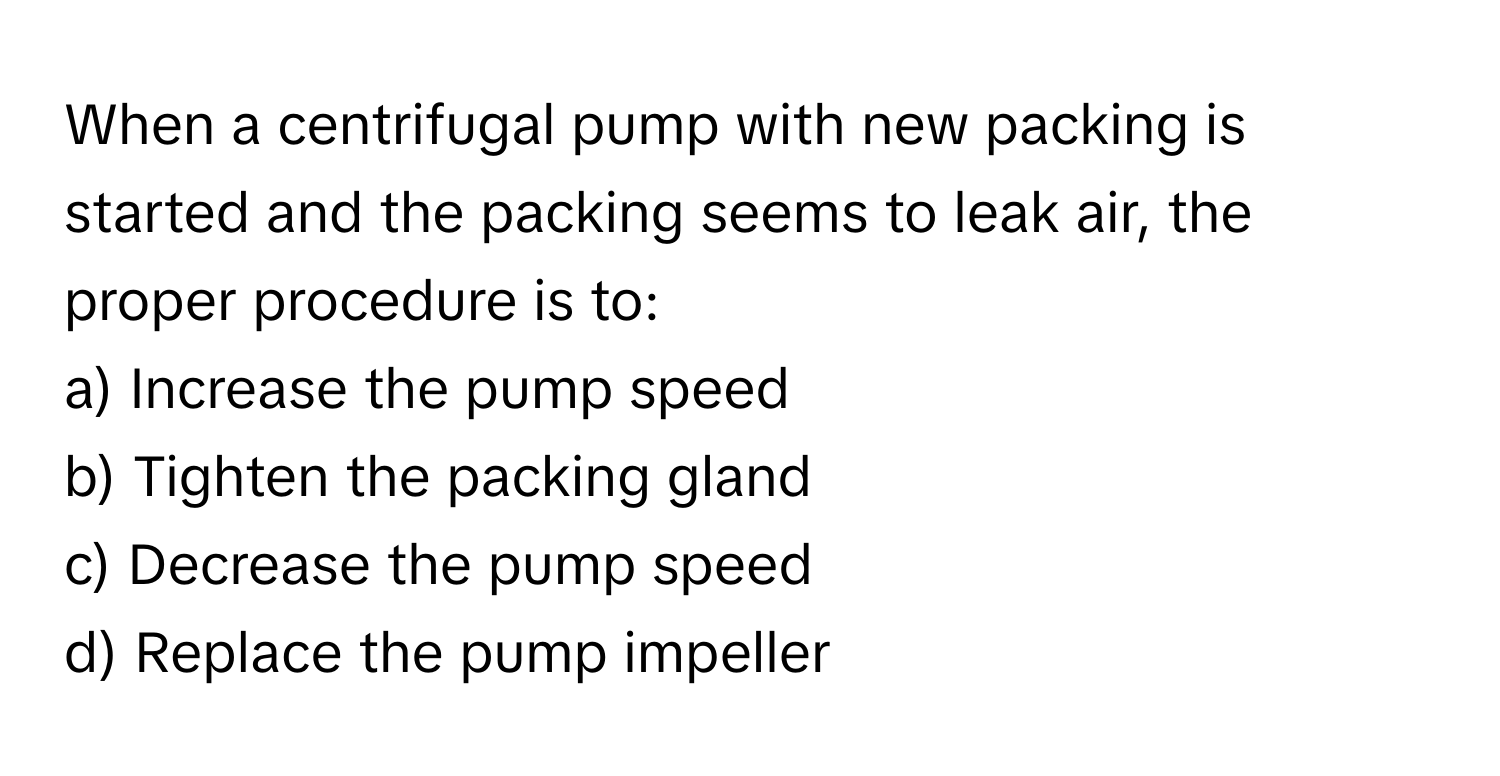 When a centrifugal pump with new packing is started and the packing seems to leak air, the proper procedure is to:

a) Increase the pump speed 
b) Tighten the packing gland 
c) Decrease the pump speed 
d) Replace the pump impeller