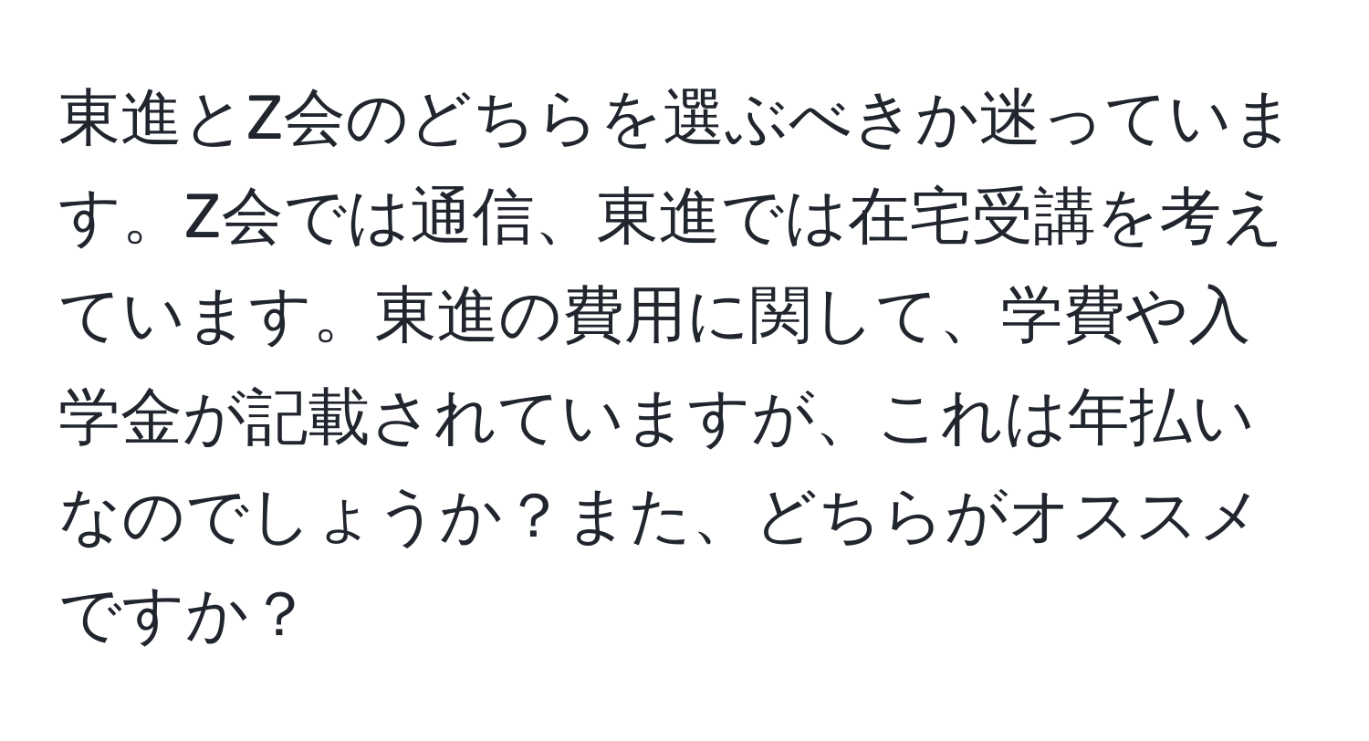 東進とZ会のどちらを選ぶべきか迷っています。Z会では通信、東進では在宅受講を考えています。東進の費用に関して、学費や入学金が記載されていますが、これは年払いなのでしょうか？また、どちらがオススメですか？