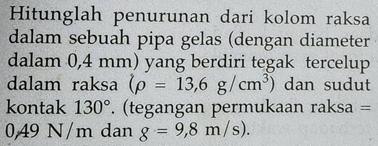 Hitunglah penurunan dari kolom raksa 
dalam sebuah pipa gelas (dengan diameter 
dalam 0,4 mm) yang berdiri tegak tercelup 
dalam raksa (rho =13,6g/cm^3) dan sudut 
kontak 130°. (tegangan permukaan raksa =
0,49 N/m dan g=9,8m/s).