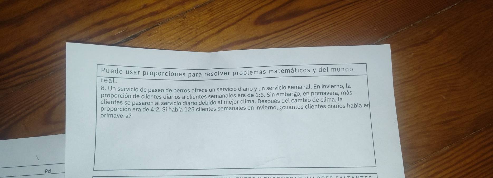 Puedo usar proporciones para resolver problemas matemáticos y del mundo 
real. 
8. Un servicio de paseo de perros ofrece un servicio diario y un servicio semanal. En invierno, la 
proporción de clientes diarios a clientes semanales era de : 1:5. Sin embargo, en primavera, más 
clientes se pasaron al servicio diario debido al mejor clima. Después del cambio de clima, la 
proporción era de 4:2 2. Si había 125 clientes semanales en invierno, ¿cuántos clientes diarios había en 
primavera? 
_