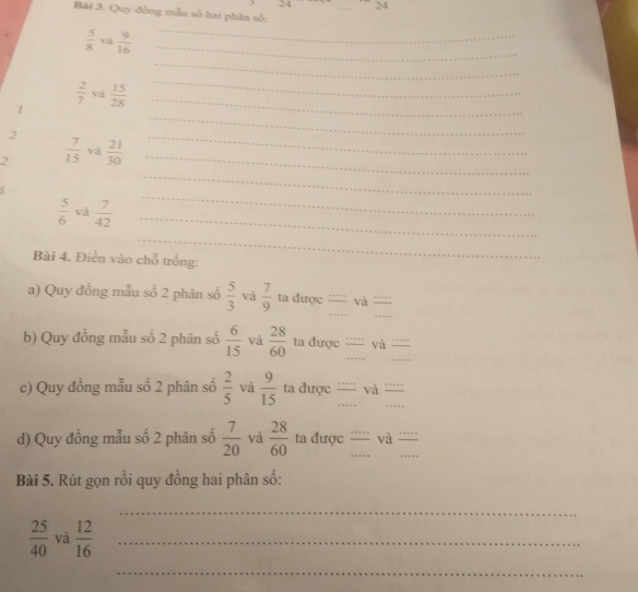 24 24 
Bài 3. Quy đồng mẫu số hai phân số:
 5/8  và  9/16  _ 
_ 
_
 2/7  và 
1  15/28  _ 
_ 
2 
_ 
2  7/15  và  21/30  _ 
_ 
_
 5/6  và  7/42  _ 
_ 
_ 
Bài 4. Điền vào chỗ trồng: 
a) Quy đồng mẫu số 2 phân số  5/3  và  7/9  ta được '''' và ''''' 
b) Quy đồng mẫu số 2 phân số  6/15  và  28/60  ta được ''''' và ''''' 
c) Quy đồng mẫu số 2 phân số  2/5  và  9/15  ta được '''' và …… 
d) Quy đồng mẫu số 2 phân số  7/20  và  28/60  ta được ''''' và ''''' 
Bài 5. Rút gọn rồi quy đồng hai phân số: 
_
 25/40  và  12/16  _ 
_