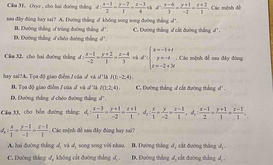 Oxyz , cho hai đường thẳng ở l: : (x-1)/2 = (y-7)/1 = (z-3)/4  và d': (x-6)/3 = (y+1)/-2 = (z+2)/1 . Các mệnh đề
sau đây đúng hay sai? A. Đường thẳng ✓ không song song đường thẳng d'.
B. Đường thẳng d trùng đường thẳng d'. C. Đường thẳng d cắt đường thẳng d'.
D. Đường thẳng d chéo đường thẳng đ Z'1

Câu 32. cho hai đường thẳng d :  (x-1)/-2 = (y+2)/1 = (z-4)/3  và d∵ beginarrayl x=-1+t y=-t z=-2+3tendarray.. Các mệnh đề sau đây đúng
hay sai?A. Tọa độ giao điểm / của đ và d' là I(1;-2;4).
B. Tọa độ giao điểm / của đ và d' là I(1;2;4). C. Đường thẳng d cắt đường thẳng d'.
D. Đường thẳng d chéo đường thẳng d'.
Câu 33. cho bốn đường thẳng: d_1: (x-3)/1 = (y+1)/-2 = (z+1)/1 ,d_2: x/1 = y/-2 = (z-1)/1 ,d_3: (x-1)/2 = (y+1)/1 = (z-1)/1 ,
d_4: x/1 = (y-1)/-1 = (z-1)/1 . Các mệnh đề sau đây đúng hay sai?
A. hai đường thẳng d_1 và d_2 song song với nhau. B. Đường thắng 3 cắt đường thắng d_2.
C. Đường thẳng d_4 không cắt đường thẳng d_1. D. Đường thẳng d_3 cắt đường thẳng d_1.