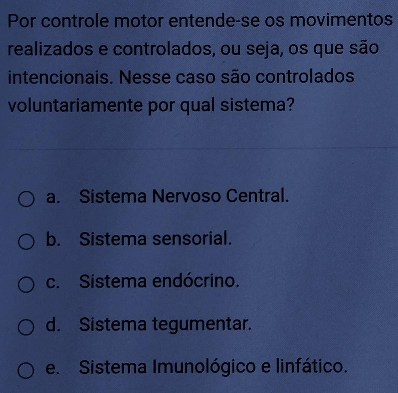 Por controle motor entende-se os movimentos
realizados e controlados, ou seja, os que são
intencionais. Nesse caso são controlados
voluntariamente por qual sistema?
a. Sistema Nervoso Central.
b. Sistema sensorial.
c. Sistema endócrino.
d. Sistema tegumentar.
e. Sistema Imunológico e linfático.