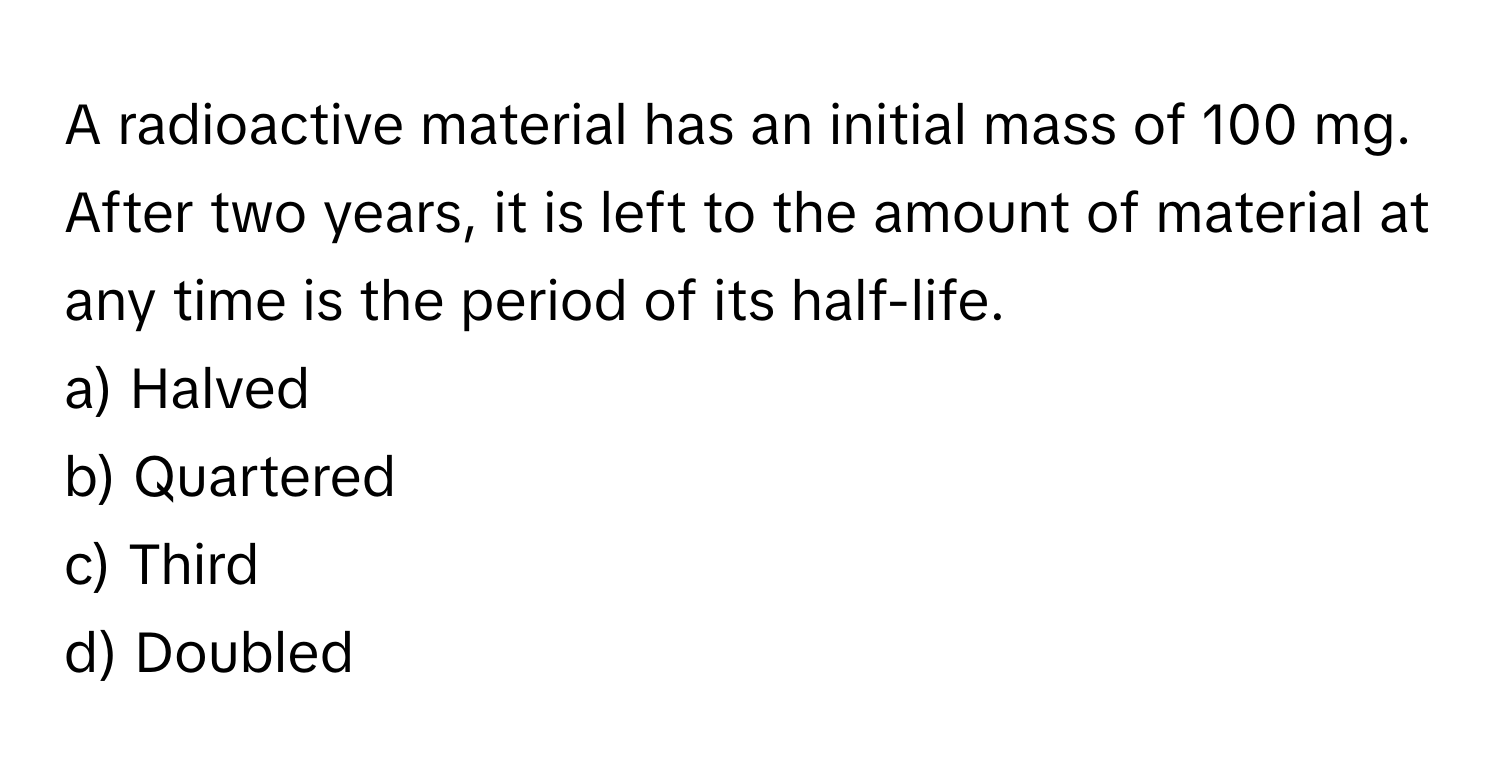 A radioactive material has an initial mass of 100 mg. After two years, it is left to the amount of material at any time is the period of its half-life. 

a) Halved 
b) Quartered 
c) Third 
d) Doubled