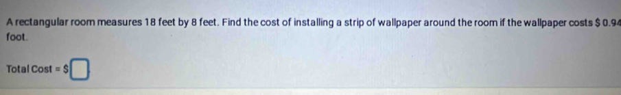 A rectangular room measures 18 feet by 8 feet. Find the cost of installing a strip of wallpaper around the room if the wallpaper costs $ 0.94
foot.
TotalCost=$□