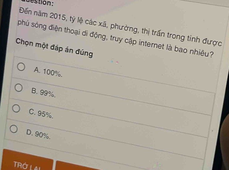 destion:
Đến năm 2015, tỷ lệ các xã, phường, thị trấn trong tinh được
phủ sóng điện thoại di động, truy cập internet là bao nhiêu?
Chọn một đáp án đúng
A. 100%.
B. 99%.
C. 95%.
D. 90%.
TROLAL