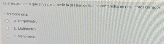 Es el instrumento que sirve para medir la presión de fluidos contenidos en recipientes cerrados
Seleccione una:
a. Torquímetro
b. Multímetro
c. Manómetro