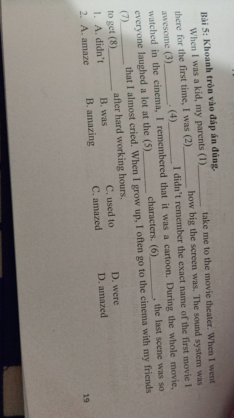 Khoanh tròn vào đáp án đúng.
When I was a kid, my parents (1)_ take me to the movie theater. When I went
there for the first time, I was (2) how big the screen was. The sound system was
awesome (3)_ . (4)_ _I didn’t remember the exact name of the first movie I
watched in the cinema, I remembered that it was a cartoon. During the whole movie,
everyone laughed a lot at the (5) characters. (6)_
, the last scene was so
(7)_ that I almost cried. When I grow up, I often go to the cinema with my friends
to get (8)_ after hard working hours.
1. A. didn’t C. used to D. were
B. was
2. A. amaze B. amazing C. amazed D. amazed
19