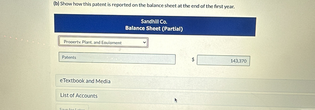 Show how this patent is reported on the balance sheet at the end of the frst year. 
Sandhill Co. 
Balance Sheet (Partial) 
Propertv. Plant. and Equipment 
Patents 
$
143,370
eTextbook and Media 
List of Accounts