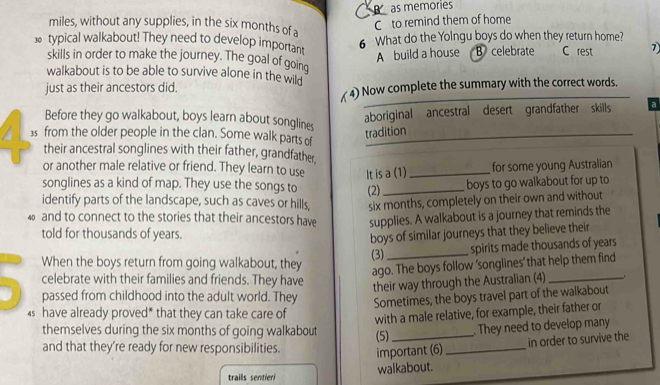 as memories
miles, without any supplies, in the six months of a
C to remind them of home
6 What do the Yolngu boys do when they return home?
typical walkabout! They need to develop important C rest 7
A build a house B celebrate
skills in order to make the journey. The goal of going
walkabout is to be able to survive alone in the wild
just as their ancestors did.
(4) Now complete the summary with the correct words.
aboriginal ancestral desert grandfather skills a
Before they go walkabout, boys learn about songlines
tradition
3s from the older people in the clan. Some walk parts of_
their ancestral songlines with their father, grandfather,
or another male relative or friend. They learn to use It is a (1)_
for some young Australian
songlines as a kind of map. They use the songs to
identify parts of the landscape, such as caves or hills, (2)_ boys to go walkabout for up to
six months, completely on their own and without
40 and to connect to the stories that their ancestors have supplies. A walkabout is a journey that reminds the
told for thousands of years.
boys of similar journeys that they believe their
When the boys return from going walkabout, they (3)_ spirits made thousands of years
ago. The boys follow 'songlines' that help them find
celebrate with their families and friends. They have
their way through the Australian (4) _.
a passed from childhood into the adult world. They
Sometimes, the boys travel part of the walkabout
s have already proved* that they can take care of
with a male relative, for example, their father or
themselves during the six months of going walkabout (5)_
. They need to develop many
in order to survive the
and that they're ready for new responsibilities. important (6)_
trails sentieri walkabout.