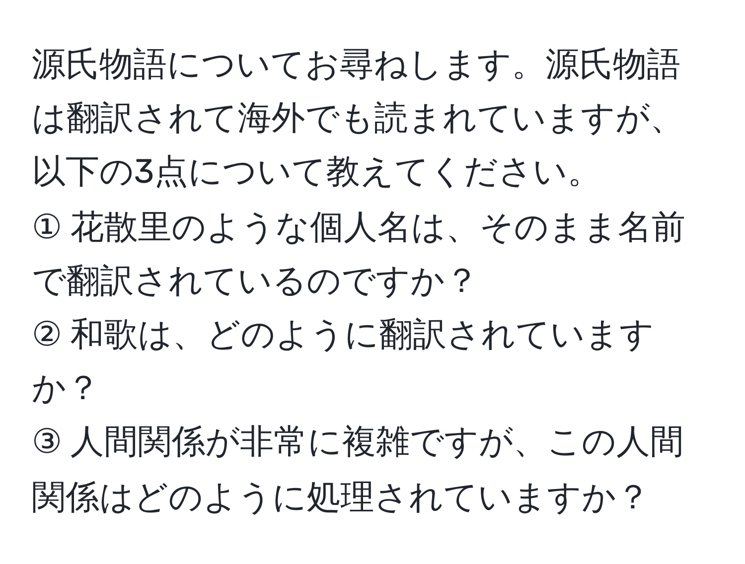 源氏物語についてお尋ねします。源氏物語は翻訳されて海外でも読まれていますが、以下の3点について教えてください。  
① 花散里のような個人名は、そのまま名前で翻訳されているのですか？  
② 和歌は、どのように翻訳されていますか？  
③ 人間関係が非常に複雑ですが、この人間関係はどのように処理されていますか？