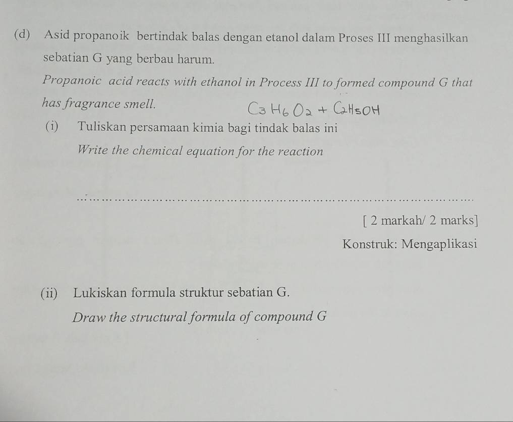 Asid propanoik bertindak balas dengan etanol dalam Proses III menghasilkan 
sebatian G yang berbau harum. 
Propanoic acid reacts with ethanol in Process III to formed compound G that 
has fragrance smell. 
(i) Tuliskan persamaan kimia bagi tindak balas ini 
Write the chemical equation for the reaction 
[ 2 markah/ 2 marks] 
Konstruk: Mengaplikasi 
(ii) Lukiskan formula struktur sebatian G. 
Draw the structural formula of compound G